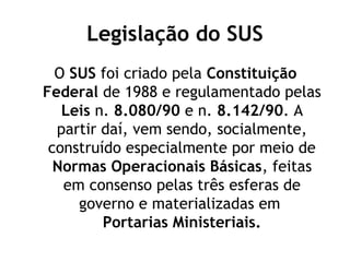 Legislação do SUS 
O SUS foi criado pela Constituição 
Federal de 1988 e regulamentado pelas 
Leis n. 8.080/90 e n. 8.142/90. A 
partir daí, vem sendo, socialmente, 
construído especialmente por meio de 
Normas Operacionais Básicas, feitas 
em consenso pelas três esferas de 
governo e materializadas em 
Portarias Ministeriais. 
 