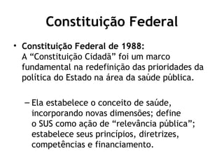 Constituição Federal 
• Constituição Federal de 1988: 
A “Constituição Cidadã” foi um marco 
fundamental na redefinição das prioridades da 
política do Estado na área da saúde pública. 
– Ela estabelece o conceito de saúde, 
incorporando novas dimensões; define 
o SUS como ação de “relevância pública”; 
estabelece seus princípios, diretrizes, 
competências e financiamento. 
 