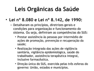 Leis Orgânicas da Saúde 
• Lei nº 8.080 e Lei nº 8.142, de 1990: 
– Detalharam os princípios, diretrizes gerais e 
condições para organização e funcionamento do 
sistema. Ou seja, definiram as competências do SUS: 
• Prestar assistência às pessoas por intermédio de 
ações de promoção, prevenção e recuperação da 
saúde; 
• Realização integrada das ações de vigilância 
sanitária, vigilância epidemiológica, saúde do 
trabalhador, assistência terapêutica integral, 
inclusive farmacêutica. 
• Direção única do SUS, exercida pelas três esferas do 
governo: União, estados e municípios. 
 