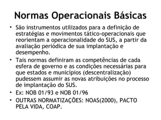 Normas Operacionais Básicas 
• São instrumentos utilizados para a definição de 
estratégias e movimentos tático-operacionais que 
reorientam a operacionalidade do SUS, a partir da 
avaliação periódica de sua implantação e 
desempenho. 
• Tais normas definiram as competências de cada 
esfera de governo e as condições necessárias para 
que estados e municípios (descentralização) 
pudessem assumir as novas atribuições no processo 
de implantação do SUS. 
• Ex: NOB 01/93 e NOB 01/96 
• OUTRAS NORMATIZAÇÕES: NOAS(2000), PACTO 
PELA VIDA, COAP. 
 