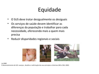 Equidade 
• O SUS deve tratar desigualmente os desiguais 
• Os serviços de saúde devem identificar as 
diferenças da população e trabalhar para cada 
necessidade, oferecendo mais a quem mais 
precisa 
• Reduzir disparidades regionais e sociais 
Lei 8080 
O desenvolvimento do SUS: avanços , desafios e reafirmação dos seus princípios e diretrizes (MS e CNS, 2002) 
 