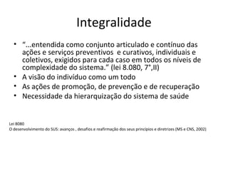 Integralidade 
• “...entendida como conjunto articulado e contínuo das 
ações e serviços preventivos e curativos, individuais e 
coletivos, exigidos para cada caso em todos os níveis de 
complexidade do sistema.” (lei 8.080, 7°,II) 
• A visão do indivíduo como um todo 
• As ações de promoção, de prevenção e de recuperação 
• Necessidade da hierarquização do sistema de saúde 
Lei 8080 
O desenvolvimento do SUS: avanços , desafios e reafirmação dos seus princípios e diretrizes (MS e CNS, 2002) 
 