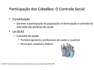 Participação dos Cidadãos: O Controle Social 
• Constituição 
– Garante a participação da população na formulação e controle da 
execução das políticas de saúde 
• Lei 8142 
– Conselho de Saúde 
• Paritário (gestores, profissionais de saúde e usuários) 
• Municipal, estadual e federal 
Lei 8142 e Conselho de Saúde: guia de referencias para a sua organização (MS) 1994 
 