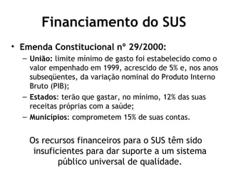 Financiamento do SUS 
• Emenda Constitucional nº 29/2000: 
– União: limite mínimo de gasto foi estabelecido como o 
valor empenhado em 1999, acrescido de 5% e, nos anos 
subseqüentes, da variação nominal do Produto Interno 
Bruto (PIB); 
– Estados: terão que gastar, no mínimo, 12% das suas 
receitas próprias com a saúde; 
– Municípios: comprometem 15% de suas contas. 
Os recursos financeiros para o SUS têm sido 
insuficientes para dar suporte a um sistema 
público universal de qualidade. 
 