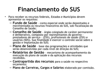 Financiamento do SUS 
• Para receber os recursos federais, Estados e Municípios devem 
apresentar os requsitos: 
– Fundo de Saúde – conta especial onde serão depositados e 
movimentados os recursos financeiros do SUS, sob fiscalização do 
Conselho de Saúde; 
– Conselho de Saúde – órgão colegiado de caráter permanente 
e deliberativo, composto por representantes do governo - 
prestadores de serviço – (25%), profissionais de saúde (25%) e 
usuários (50%). Sua finalidade é exercer o controle social sobre a 
gestão e implantação do SUS; 
– Plano de Saúde – base das programações e atividades que 
serão desenvolvidas por cada nível de direção do SUS; 
– Relatórios de Gestão – mecanismo de acompanhamento da 
execução do plano de saúde e da aplicação dos recursos 
recebidos. 
– Contrapartida dos recursos para a saúde no respectivo 
orçamento; 
– Plano de Carreiras, Cargos e Salários elaborado por comissão. 
 