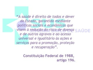 “A saúde é direito de todos e dever 
do Estado, garantido mediante 
políticas sociais e econômicas que 
visem à redução do risco de doença 
e de outros agravos e ao acesso 
universal e igualitário às ações e 
serviços para a promoção, proteção 
e recuperação”. 
Constituição Federal de 1988, 
artigo 196. 
 