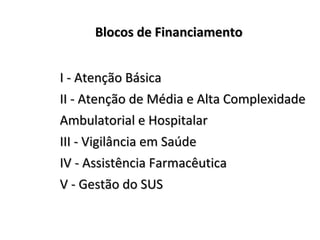 BBllooccooss ddee FFiinnaanncciiaammeennttoo 
II -- AAtteennççããoo BBáássiiccaa 
IIII -- AAtteennççããoo ddee MMééddiiaa ee AAllttaa CCoommpplleexxiiddaaddee 
AAmmbbuullaattoorriiaall ee HHoossppiittaallaarr 
IIIIII -- VViiggiillâânncciiaa eemm SSaaúúddee 
IIVV -- AAssssiissttêênncciiaa FFaarrmmaaccêêuuttiiccaa 
VV -- GGeessttããoo ddoo SSUUSS 
 