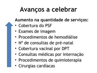 Avanços a celebrar 
Aumento na quantidade de serviços: 
• Cobertura do PSF 
• Exames de imagem 
• Procedimentos de hemodiálise 
• Nº de consultas de pré-natal 
• Cobertura vacinal por DPT 
• Consultas médicas por internação 
• Procedimentos de quimioterapia 
• Cirurgias cardíacas 
 