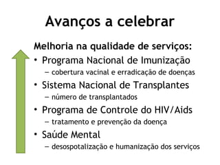 Avanços a celebrar 
Melhoria na qualidade de serviços: 
• Programa Nacional de Imunização 
– cobertura vacinal e erradicação de doenças 
• Sistema Nacional de Transplantes 
– número de transplantados 
• Programa de Controle do HIV/Aids 
– tratamento e prevenção da doença 
• Saúde Mental 
– desospotalização e humanização dos serviços 
 