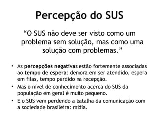 Percepção do SUS 
“O SUS não deve ser visto como um 
problema sem solução, mas como uma 
solução com problemas.” 
• As percepções negativas estão fortemente associadas 
ao tempo de espera: demora em ser atendido, espera 
em filas, tempo perdido na recepção. 
• Mas o nível de conhecimento acerca do SUS da 
população em geral é muito pequeno. 
• E o SUS vem perdendo a batalha da comunicação com 
a sociedade brasileira: mídia. 
 