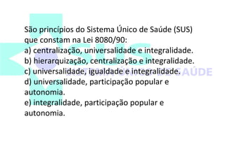 São princípios do Sistema Único de Saúde (SUS) 
que constam na Lei 8080/90: 
a) centralização, universalidade e integralidade. 
b) hierarquização, centralização e integralidade. 
c) universalidade, igualdade e integralidade. 
d) universalidade, participação popular e 
autonomia. 
e) integralidade, participação popular e 
autonomia. 
 