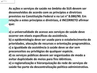 As ações e serviços de saúde no âmbito do SUS devem ser 
desenvolvidos de acordo com os princípios e diretrizes 
previstos na Constituição Federal e na Lei n° 8.080/90. Em 
relação a estes princípios e diretrizes, é INCORRETO afirmar 
que: 
a) a universalidade de acesso aos serviços de saúde deve 
ocorrer em níveis específicos da assistência. 
b) a epidemiologia deve ser usada para o estabelecimento de 
prioridades, alocação de recursos e orientação programática. 
c) a igualdade da assistência à saúde deve se dar sem 
preconceitos ou privilégios de qualquer espécie. 
d) os serviços públicos devem ser organizados de modo a 
evitar duplicidade de meios para fins idênticos. 
e) a regionalização e hierarquização da rede de serviços de 
saúde faz parte da descentralização político-administrativa. 
 