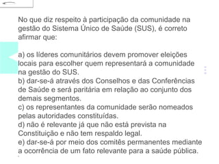 No que diz respeito à participação da comunidade na 
gestão do Sistema Único de Saúde (SUS), é correto 
afirmar que: 
a) os líderes comunitários devem promover eleições 
locais para escolher quem representará a comunidade 
na gestão do SUS. 
b) dar-se-á através dos Conselhos e das Conferências 
de Saúde e será paritária em relação ao conjunto dos 
demais segmentos. 
c) os representantes da comunidade serão nomeados 
pelas autoridades constituídas. 
d) não é relevante já que não está prevista na 
Constituição e não tem respaldo legal. 
e) dar-se-á por meio dos comitês permanentes mediante 
a ocorrência de um fato relevante para a saúde pública. 
• 
 