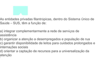 As entidades privadas filantrópicas, dentro do Sistema Único de 
Saúde – SUS, têm a função de: 
a) integrar complementarmente a rede de serviços de 
assistência 
b) organizar a atenção a desempregados e população de rua 
c) garantir disponibilidade de leitos para cuidados prolongados e 
internações sociais 
d) orientar a captação de recursos para a universalização da 
atenção 
• 
 