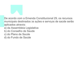 De acordo com a Emenda Constitucional 29, os recursos 
municipais destinados às ações e serviços de saúde serão 
aplicados através: 
a) da Assembleia Legislativa 
b) do Conselho de Saúde 
c) do Plano de Saúde 
d) do Fundo de Saúde 
 