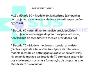 BREVE HISTORICO 
•Até a década 50 – Modelo do Sanitarismo (campanhas 
com objetivo de sanear as cidades e garantir exportações 
agrícolas) 
* Década 60 – Atendimento médico previdenciário 
(a economia migra do polo rural para industrial, 
necessidade de atendimento médico previdenciário) 
* Década 70 – Modelo médico-assistencial privatista 
(centralização da administração – época da ditadura – 
modelo dicotômico entre ações curativas e preventivas). 
Na segunda metade da década de 70 começa a expansão 
dos movimentos sociais e a formulação de propostas que 
atendessem os excluídos 
 