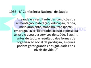 1986 - 8° Conferência Nacional de Saúde: 
“...saúde é a resultante das condições de 
alimentação, habitação, educação, renda, 
meio ambiente, trabalho, transporte, 
emprego, lazer, liberdade, acesso e posse da 
terra e o acesso a serviços de saúde. É assim, 
antes de tudo, o resultado das formas de 
organização social da produção, as quais 
podem gerar grandes desigualdades nos 
níveis de vida...” 
 