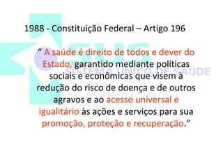 1988 - Constituição Federal – Artigo 196 
“ A saúde é direito de todos e dever do 
Estado, garantido mediante políticas 
sociais e econômicas que visem à 
redução do risco de doença e de outros 
agravos e ao acesso universal e 
igualitário às ações e serviços para sua 
promoção, proteção e recuperação.” 
 