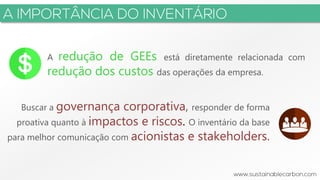 3
A redução de GEEs está diretamente relacionada com
redução dos custos das operações da empresa.
Buscar a governança corporativa, responder de forma
proativa quanto à impactos e riscos. O inventário da base
para melhor comunicação com acionistas e stakeholders.
 