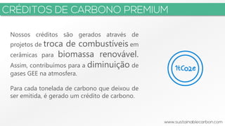 3
Nossos créditos são gerados através de
projetos de troca de combustíveis em
cerâmicas para biomassa renovável.
Assim, contribuímos para a diminuição de
gases GEE na atmosfera.
Para cada tonelada de carbono que deixou de
ser emitida, é gerado um crédito de carbono.
 