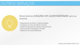 3
Desenvolvemos soluções em sustentabilidade para sua
empresa:
• Mapeamento de Riscos e Oportunidades
• Avaliação do Ciclo de Vida do Produto
• Gestão Sustentável da Cadeia de Suprimento
• Gerenciamento estratégico de GEEs
• Relatórios de Sustentabilidade
 