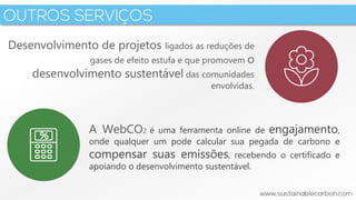 3
Desenvolvimento de projetos ligados as reduções de
gases de efeito estufa e que promovem o
desenvolvimento sustentável das comunidades
envolvidas.
A WebCO2 é uma ferramenta online de engajamento,
onde qualquer um pode calcular sua pegada de carbono e
compensar suas emissões, recebendo o certificado e
apoiando o desenvolvimento sustentável.
 
