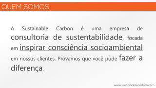 A Sustainable Carbon é uma empresa de
consultoria de sustentabilidade, focada
em inspirar consciência socioambiental
em nossos clientes. Provamos que você pode fazer a
diferença.
 