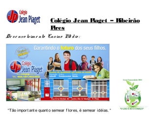Colégio Jean Piaget – Ribeirão
Pires
De se nvo lvim e nto Ensino Mé dio :
“Tão import ant e quant o semear f lores, é semear idéias. “
 