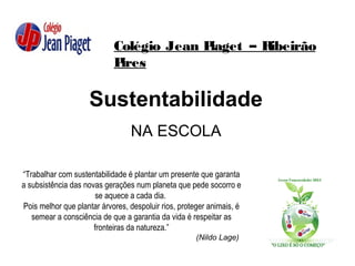 Colégio Jean Piaget – Ribeirão
Pires
Sustentabilidade
NA ESCOLA
“Trabalhar com sustentabilidade é plantar um presente que garanta
a subsistência das novas gerações num planeta que pede socorro e
se aquece a cada dia.
Pois melhor que plantar árvores, despoluir rios, proteger animais, é
semear a consciência de que a garantia da vida é respeitar as
fronteiras da natureza.”
(Nildo Lage)
 