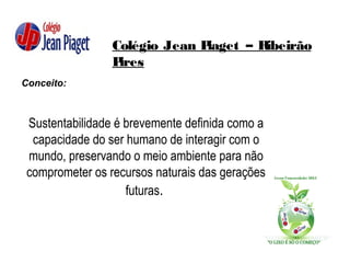 Colégio Jean Piaget – Ribeirão
Pires
Conceito:
Sustentabilidade é brevemente definida como a
capacidade do ser humano de interagir com o
mundo, preservando o meio ambiente para não
comprometer os recursos naturais das gerações
futuras.
 
