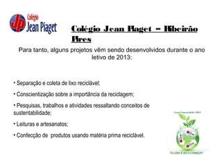 Colégio Jean Piaget – Ribeirão
Pires
Para tanto, alguns projetos vêm sendo desenvolvidos durante o ano
letivo de 2013:
• Separação e coleta de lixo reciclável;
• Conscientização sobre a importância da reciclagem;
• Pesquisas, trabalhos e atividades ressaltando conceitos de
sustentabilidade;
• Leituras e artesanatos;
• Confecção de produtos usando matéria prima reciclável.
 