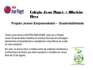 Colégio Jean Piaget – Ribeirão
Pires
Projeto Jovem Empreendedor - Sustentabilidade
Tendo como tema a SUSTENTABILIDADE, este ano o Projeto
Jovem Empreendedor trabalha os diversos recursos da reciclagem,
diariamente conscientizando e ressaltando a importância de cuidar
do meio ambiente.
Em sala, os alunos tiram a matéria prima de materiais recicláveis e
confeccionam produtos que serão expostos e vendidos em nossa
feira dia 10 de agosto.
 