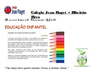 Colégio Jean Piaget – Ribeirão
Pires
De se nvo lvim e nto Educação Infantil:
“Tão import ant e quant o semear f lores, é semear idéias. “
 