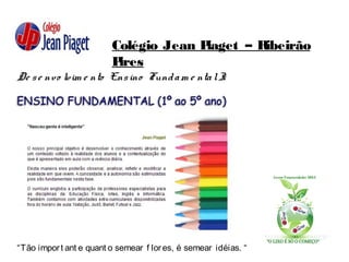 Colégio Jean Piaget – Ribeirão
Pires
De se nvo lvim e nto Ensino Fundam e ntalI:
“Tão import ant e quant o semear f lores, é semear idéias. “
 