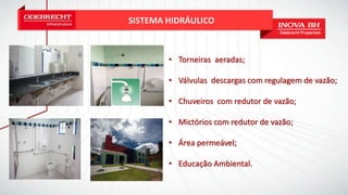 SISTEMA HIDRÁULICO
• Torneiras aeradas;
• Válvulas descargas com regulagem de vazão;
• Chuveiros com redutor de vazão;
• Mictórios com redutor de vazão;
• Área permeável;
• Educação Ambiental.
 