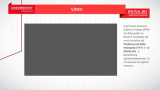 VÍDEO
A primeira Parceria
Público-Privada (PPP)
em Educação no
Brasil é resultado de
uma iniciativa da
Prefeitura de Belo
Horizonte (PBH) e da
INOVA BH, e
beneficiará
aproximadamente 13
mil alunos da capital
mineira
 