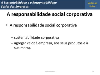 A Metrics 2008
IT Sustentabilidade e a Responsabilidade              Voltar ao
Implementação de um IT Balanced Scorecard
Social das Empresas                                    índice


    A responsabilidade social corporativa
   • A responsabilidade social corporativa

       – sustentabilidade corporativa
       – agregar valor á empresa, aos seus produtos e à
         sua marca.




                                Manuel Teixeira           10
 