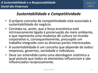 A Metrics 2008
IT Sustentabilidade e a Responsabilidade               Voltar ao
Implementação de um IT Balanced Scorecard
Social das Empresas                                     índice


           Sustentabilidade e Competitividade
   • O próprio conceito de competitividade está associado à
     sustentabilidade do negócio.
   • Constata-se, assim, que a força económica está
     intrinsecamente ligada à preservação do meio ambiente,
     o que representa uma mudança de cultura no mundo
     corporativo e, consequentemente, pressupõe um
     trabalho integrado com as diversas partes interessadas.
   • A sustentabilidade é um conceito que depende de todos:
     empresas, governos, sociedade e indivíduos.
   • Deve ser entendida como uma abordagem sistémica a
     qual postula que todos os elementos influenciam e são
     influenciados reciprocamente.
                                Manuel Teixeira            12
 