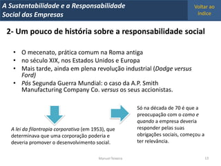 A Metrics 2008
IT Sustentabilidade e a Responsabilidade                                           Voltar ao
Implementação de um IT Balanced Scorecard
Social das Empresas                                                                 índice


 2- Um pouco de história sobre a responsabilidade social

   • O mecenato, prática comum na Roma antiga
   • no século XIX, nos Estados Unidos e Europa
   • Mais tarde, ainda em plena revolução industrial (Dodge versus
     Ford)
   • Pós Segunda Guerra Mundial: o caso da A.P. Smith
     Manufacturing Company Co. versus os seus accionistas.

                                                           Só na década de 70 é que a
                                                           preocupação com o como e
                                                           quando a empresa deveria
  A lei da filantropia corporativa (em 1953), que          responder pelas suas
  determinava que uma corporação poderia e                 obrigações sociais, começou a
  deveria promover o desenvolvimento social.               ter relevância.


                                         Manuel Teixeira                                   13
 
