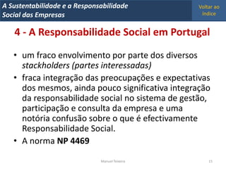 A Metrics 2008
IT Sustentabilidade e a Responsabilidade          Voltar ao
Implementação de um IT Balanced Scorecard
Social das Empresas                                índice


   4 - A Responsabilidade Social em Portugal

   • um fraco envolvimento por parte dos diversos
     stackholders (partes interessadas)
   • fraca integração das preocupações e expectativas
     dos mesmos, ainda pouco significativa integração
     da responsabilidade social no sistema de gestão,
     participação e consulta da empresa e uma
     notória confusão sobre o que é efectivamente
     Responsabilidade Social.
   • A norma NP 4469
                                Manuel Teixeira       15
 