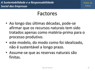 A Metrics 2008
IT Sustentabilidade e a Responsabilidade          Voltar ao
Implementação de um IT Balanced Scorecard
Social das Empresas                                índice


                            Factores
   • Ao longo das últimas décadas, pode-se
     afirmar que os recursos naturais tem sido
     tratados apenas como matéria-prima para o
     processo produtivo.
   • este modelo, do modo como foi idealizado,
     não é sustentável a longo prazo.
   • Assume-se que as reservas naturais são
     finitas.

                                Manuel Teixeira       18
 