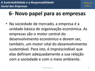 A Metrics 2008
IT Sustentabilidade e a Responsabilidade          Voltar ao
Implementação de um IT Balanced Scorecard
Social das Empresas                                índice


      6- Novo papel para as empresas
   • Na sociedade de mercado, a empresa é a
     unidade básica de organização económica. As
     empresas são o motor central do
     desenvolvimento económico e devem ser,
     também, um motor vital do desenvolvimento
     sustentável. Para isto, é imprescindível que
     elas definam adequadamente a sua relação
     com a sociedade e com o meio ambiente.
                                Manuel Teixeira       19
 