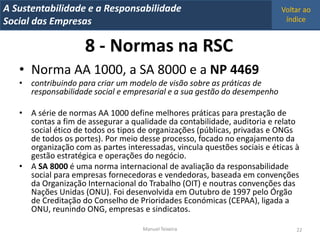 A Metrics 2008
IT Sustentabilidade e a Responsabilidade                                   Voltar ao
Implementação de um IT Balanced Scorecard
Social das Empresas                                                         índice


                     8 - Normas na RSC
   • Norma AA 1000, a SA 8000 e a NP 4469
   • contribuindo para criar um modelo de visão sobre as práticas de
     responsabilidade social e empresarial e a sua gestão do desempenho

   • A série de normas AA 1000 define melhores práticas para prestação de
     contas a fim de assegurar a qualidade da contabilidade, auditoria e relato
     social ético de todos os tipos de organizações (públicas, privadas e ONGs
     de todos os portes). Por meio desse processo, focado no engajamento da
     organização com as partes interessadas, vincula questões sociais e éticas à
     gestão estratégica e operações do negócio.
   • A SA 8000 é uma norma internacional de avaliação da responsabilidade
     social para empresas fornecedoras e vendedoras, baseada em convenções
     da Organização Internacional do Trabalho (OIT) e noutras convenções das
     Nações Unidas (ONU). Foi desenvolvida em Outubro de 1997 pelo Órgão
     de Creditação do Conselho de Prioridades Económicas (CEPAA), ligada a
     ONU, reunindo ONG, empresas e sindicatos.

                                     Manuel Teixeira                           22
 