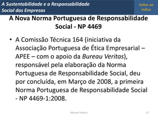 A Metrics 2008
IT Sustentabilidade e a Responsabilidade          Voltar ao
Implementação de um IT Balanced Scorecard
Social das Empresas                                índice

   A Nova Norma Portuguesa de Responsabilidade
                 Social - NP 4469
   • A Comissão Técnica 164 (iniciativa da
     Associação Portuguesa de Ética Empresarial –
     APEE – com o apoio da Bureau Veritas),
     responsável pela elaboração da Norma
     Portuguesa de Responsabilidade Social, deu
     por concluída, em Março de 2008, a primeira
     Norma Portuguesa de Responsabilidade Social
     - NP 4469-1:2008.
                                Manuel Teixeira       23
 