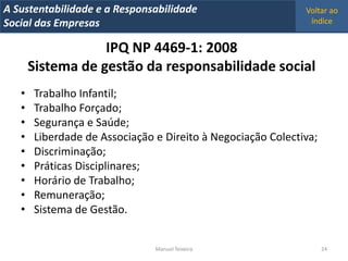 A Metrics 2008
IT Sustentabilidade e a Responsabilidade                     Voltar ao
Implementação de um IT Balanced Scorecard
Social das Empresas                                           índice


                   IPQ NP 4469-1: 2008
       Sistema de gestão da responsabilidade social
   •   Trabalho Infantil;
   •   Trabalho Forçado;
   •   Segurança e Saúde;
   •   Liberdade de Associação e Direito à Negociação Colectiva;
   •   Discriminação;
   •   Práticas Disciplinares;
   •   Horário de Trabalho;
   •   Remuneração;
   •   Sistema de Gestão.


                                Manuel Teixeira                    24
 