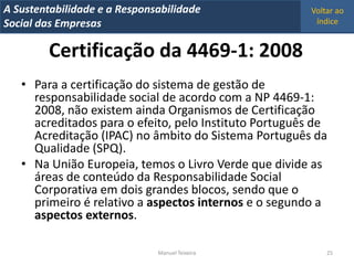 A Metrics 2008
IT Sustentabilidade e a Responsabilidade                Voltar ao
Implementação de um IT Balanced Scorecard
Social das Empresas                                      índice


         Certificação da 4469-1: 2008
   • Para a certificação do sistema de gestão de
     responsabilidade social de acordo com a NP 4469-1:
     2008, não existem ainda Organismos de Certificação
     acreditados para o efeito, pelo Instituto Português de
     Acreditação (IPAC) no âmbito do Sistema Português da
     Qualidade (SPQ).
   • Na União Europeia, temos o Livro Verde que divide as
     áreas de conteúdo da Responsabilidade Social
     Corporativa em dois grandes blocos, sendo que o
     primeiro é relativo a aspectos internos e o segundo a
     aspectos externos.

                                Manuel Teixeira             25
 