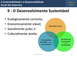 A Metrics 2008
IT Sustentabilidade e a Responsabilidade          Voltar ao
Implementação de um IT Balanced Scorecard
Social das Empresas                                índice


       9 - O Desenvolvimento Sustentável
   •   Ecologicamente correcto;
   •   Economicamente viável;
   •   Socialmente justo; e
   •   Culturalmente aceite.




                                Manuel Teixeira       28
 