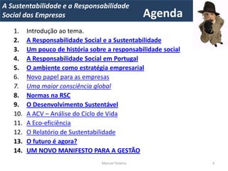 A Metrics 2008
IT Sustentabilidade e a Responsabilidade                        Voltar ao
Implementação de um IT Balanced Scorecard
Social das Empresas                                 Agenda       índice


   1.    Introdução ao tema.
   2.    A Responsabilidade Social e a Sustentabilidade
   3.    Um pouco de história sobre a responsabilidade social
   4.    A Responsabilidade Social em Portugal
   5.    O ambiente como estratégia empresarial
   6.    Novo papel para as empresas
   7.    Uma maior consciência global
   8.    Normas na RSC
   9.    O Desenvolvimento Sustentável
   10.   A ACV – Análise do Ciclo de Vida
   11.   A Eco-eficiência
   12.   O Relatório de Sustentabilidade
   13.   O futuro é agora?
   14.   UM NOVO MANIFESTO PARA A GESTÃO
                                  Manuel Teixeira                    3
 