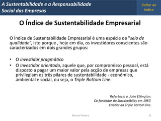A Metrics 2008
IT Sustentabilidade e a Responsabilidade                                            Voltar ao
Implementação de um IT Balanced Scorecard
Social das Empresas                                                                  índice


        O Índice de Sustentabilidade Empresarial

   O Índice de Sustentabilidade Empresarial é uma espécie de "selo de
   qualidade“, isto porque , hoje em dia, os investidores conscientes são
   caracterizados em dois grandes grupos:

   • O investidor pragmático
   • O Investidor orientado, aquele que, por compromisso pessoal, está
     disposto a pagar um maior valor pela acção de empresas que
     privilegiam os três pilares de sustentabilidade - económico,
     ambiental e social, ou seja, o Triple Bottom Line.


                                                              Referência a John Elkington.
                                                    Co-fundador da SustainAbility em 1987.
                                                             Criador da Triple Bottom line.

                                  Manuel Teixeira                                        31
 