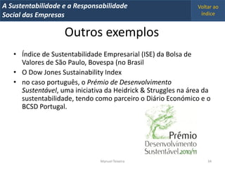 A Metrics 2008
IT Sustentabilidade e a Responsabilidade                      Voltar ao
Implementação de um IT Balanced Scorecard
Social das Empresas                                            índice


                    Outros exemplos
   • Índice de Sustentabilidade Empresarial (ISE) da Bolsa de
     Valores de São Paulo, Bovespa (no Brasil
   • O Dow Jones Sustainability Index
   • no caso português, o Prémio de Desenvolvimento
     Sustentável, uma iniciativa da Heidrick & Struggles na área da
     sustentabilidade, tendo como parceiro o Diário Económico e o
     BCSD Portugal.




                                Manuel Teixeira                   34
 